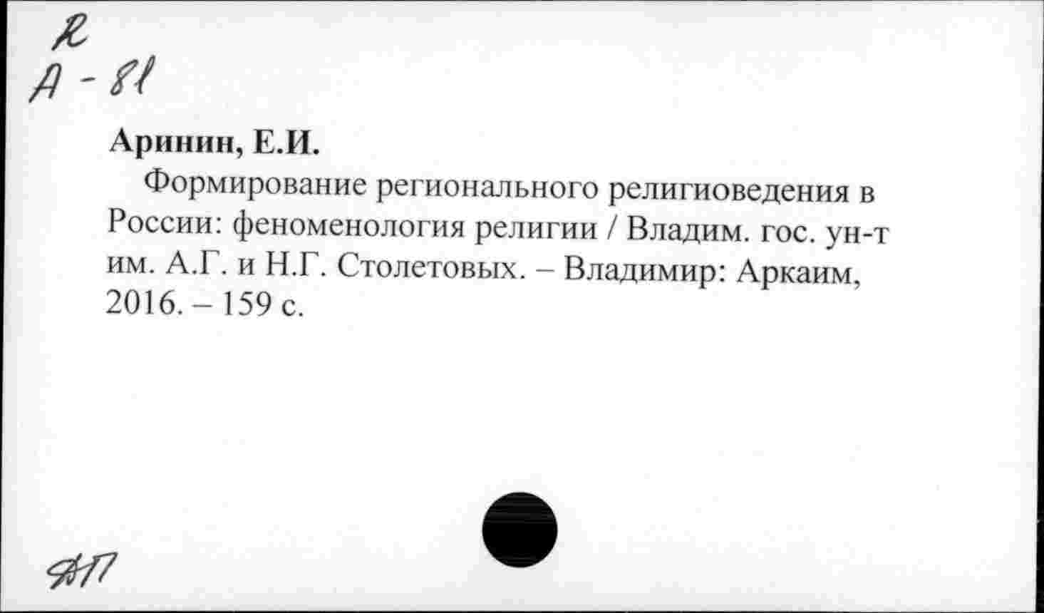 ﻿А
А
Аринин, Е.И.
Формирование регионального религиоведения в России: феноменология религии / Владим. гос. ун-т им. А.Г. и Н.Г. Столетовых. - Владимир: Аркаим, 2016.- 159 с.